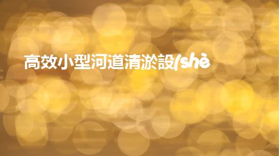 高效小型河道清淤設(shè)備，守護水環(huán)境清潔
